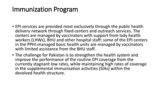 Immunization Program
• EPI services are provided most exclusively through the public health
delivery network through fixed centers and outreach services. The
centers are managed by vaccinators with support from lady health
workers (LHWs), BHU and other hospital staff; some of the EPI centers
in the PPHI-managed basic health units are managed by vaccinators
with limited assistance from the BHU staff.
• The challenge for Pakistan is to strengthen the health system and
improve the performance of the routine EPI coverage from the
currently stagnant low rates, while maintaining high rates of coverage
in the supplemental immunization activities (SIAs) within the
devolved health structure.
 