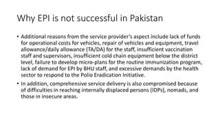 Why EPI is not successful in Pakistan
• Additional reasons from the service provider’s aspect include lack of funds
for operational costs for vehicles, repair of vehicles and equipment, travel
allowance/daily allowance (TA/DA) for the staff, insufficient vaccination
staff and supervisors, insufficient cold chain equipment below the district
level, failure to develop micro-plans for the routine immunization program,
lack of demand for EPI by BHU staff, and excessive demands by the health
sector to respond to the Polio Eradication Initiative.
• In addition, comprehensive service delivery is also compromised because
of difficulties in reaching internally displaced persons (IDPs), nomads, and
those in insecure areas.
 