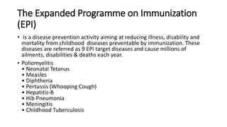 The Expanded Programme on Immunization
(EPI)
• is a disease prevention activity aiming at reducing illness, disability and
mortality from childhood diseases preventable by immunization. These
diseases are referred as 9 EPI target diseases and cause millions of
ailments, disabilities & deaths each year.
• Poliomyelitis
• Neonatal Tetanus
• Measles
• Diphtheria
• Pertussis (Whooping Cough)
• Hepatitis-B
• Hib Pneumonia
• Meningitis
• Childhood Tuberculosis
 