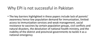 Why EPI is not successful in Pakistan
• The key barriers highlighted in these papers include lack of parents’
awareness hence low population demand for immunization, limited
access to immunization services and weak management, social
resistance to vaccines by certain population groups, civil conflicts and
natural disasters, the devolution of national health ministry, and the
inability of the district and provincial governments to tackle it as a
national emergency
 