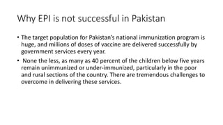 Why EPI is not successful in Pakistan
• The target population for Pakistan’s national immunization program is
huge, and millions of doses of vaccine are delivered successfully by
government services every year.
• None the less, as many as 40 percent of the children below five years
remain unimmunized or under-immunized, particularly in the poor
and rural sections of the country. There are tremendous challenges to
overcome in delivering these services.
 