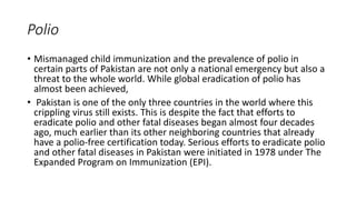 Polio
• Mismanaged child immunization and the prevalence of polio in
certain parts of Pakistan are not only a national emergency but also a
threat to the whole world. While global eradication of polio has
almost been achieved,
• Pakistan is one of the only three countries in the world where this
crippling virus still exists. This is despite the fact that efforts to
eradicate polio and other fatal diseases began almost four decades
ago, much earlier than its other neighboring countries that already
have a polio-free certification today. Serious efforts to eradicate polio
and other fatal diseases in Pakistan were initiated in 1978 under The
Expanded Program on Immunization (EPI).
 