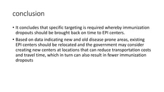 conclusion
• It concludes that specific targeting is required whereby immunization
dropouts should be brought back on time to EPI centers.
• Based on data indicating new and old disease prone areas, existing
EPI centers should be relocated and the government may consider
creating new centers at locations that can reduce transportation costs
and travel time, which in turn can also result in fewer immunization
dropouts
 