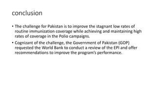 conclusion
• The challenge for Pakistan is to improve the stagnant low rates of
routine immunization coverage while achieving and maintaining high
rates of coverage in the Polio campaigns.
• Cognizant of the challenge, the Government of Pakistan (GOP)
requested the World Bank to conduct a review of the EPI and offer
recommendations to improve the program’s performance.
 