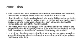 conclusion
• Pakistan does not have unlimited resources to meet these vast demands;
hence there is competition for the resources that are available.
• Traditionally, at the federal and provincial levels, Pakistan’s immunization
program managers have actively engaged in the budget process to ensure
that appropriate funds were allocated at each administrative level to
immunization as part of the health budget.
• If needed, they have also sought ways to attract additional funds to the
program from extra budgetary sources such as bilateral donors as well as
from domestic sources within the country including civil society.
• In addition, they have engaged with other program managers to explore
ways of integrating elements of routine immunization with other primary
health care initiatives.
 