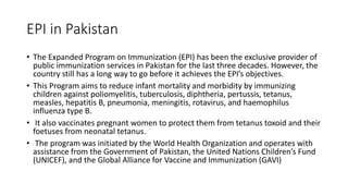 EPI in Pakistan
• The Expanded Program on Immunization (EPI) has been the exclusive provider of
public immunization services in Pakistan for the last three decades. However, the
country still has a long way to go before it achieves the EPI’s objectives.
• This Program aims to reduce infant mortality and morbidity by immunizing
children against poliomyelitis, tuberculosis, diphtheria, pertussis, tetanus,
measles, hepatitis B, pneumonia, meningitis, rotavirus, and haemophilus
influenza type B.
• It also vaccinates pregnant women to protect them from tetanus toxoid and their
foetuses from neonatal tetanus.
• The program was initiated by the World Health Organization and operates with
assistance from the Government of Pakistan, the United Nations Children’s Fund
(UNICEF), and the Global Alliance for Vaccine and Immunization (GAVI)
 