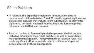 EPI in Pakistan
• In Pakistan, the Expanded Program on Immunization aims to
immunize all children between 0 and 23 months against eight vaccine
preventable diseases that include infant tuberculosis, poliomyelitis,
diphtheria, pertussis, neonatal tetanus, hepatitis B, Haemophilus
influenza type b (Hib), and measles.
• Pakistan has had to face multiple challenges over the last decade,
including natural and man-made disasters, as well as an unstable
macroeconomic situation. The Government of Pakistan (GOP) has
made significant effort to provide relief to millions of displaced
people affected by these emergencies.
 