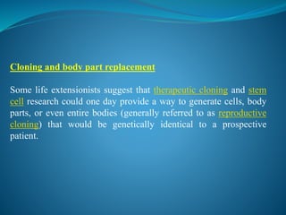 Cloning and body part replacement
Some life extensionists suggest that therapeutic cloning and stem
cell research could one day provide a way to generate cells, body
parts, or even entire bodies (generally referred to as reproductive
cloning) that would be genetically identical to a prospective
patient.
 
