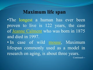 •The longest a human has ever been
proven to live is 122 years, the case
of Jeanne Calment who was born in 1875
and died in 1997.
• In case of wild mouse, Maximum
lifespan commonly used as a model in
research on aging, is about three years.
Continued---
 