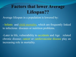 Average lifespan in a population is lowered by:
- Infants and child mortality, which are frequently linked
to infectious diseases or nutrition problems.
-Later in life, vulnerability to accidents and Age related
chronic disease; cancer or cardiovascular disease play an
increasing role in mortality.
 