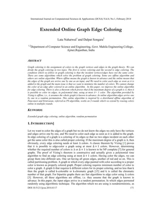International Journal on Computational Sciences & Applications (IJCSA) Vol.4, No.1, February 2014
DOI:10.5121/ijcsa.2014.4117 171
Extended Online Graph Edge Coloring
Lata Naharwal1
and Dalpat Songara2
1,2
Department of Computer Science and Engineering, Govt. Mahila Engineering College,
Ajmer,Rajasthan, India
ABSTRACT
Graph coloring is the assignment of colors to the graph vertices and edges in the graph theory. We can
divide the graph coloring in two types. The first is vertex coloring and the second is edge coloring. The
condition which we follow in graph coloring is that the incident vertices/edges have not the same color.
There are some algorithms which solve the problem of graph coloring. Some are offline algorithm and
others are online algorithm. Where offline means the graph is known in advance and the online means that
the edges of the graph are arrive one by one as an input, and We need to color each edge as soon as it is
added to the graph and the main issue is that we want to minimize the number of colors. We cannot change
the color of an edge after colored in an online algorithm. In this paper, we improve the online algorithm
for edge coloring. There is also a theorem which proves that if the maximum degree of a graph is Δ, then it
is possible to color its edges, in polynomial time, using at most Δ+ 1 color. The algorithm provided by
Vizing is offline, i.e., it assumes the whole graph is known in advance. In online algorithm edges arrive one
by one in a random permutation. This online algorithm is inspired by a distributed offline algorithm of
Panconesi and Srinivasan, referred as PS algorithm, works on 2-rounds which we extend by reusing colors
online in multiple rounds.
KEYWORDS
Extended graph edge coloring, online algorithm, random permutation
1. INTRODUCTION]
Let we want to color the edges of a graph but we do not know the edges we only have the vertices
and edges arrive one by one, and We need to color each edge as soon as it is added to the graph.
In edge coloring of a graph is a coloring of its edges so that no two edges incident on each other
get the same color this is also called proper coloring. If the maximum degree of a graph is ∆, then
obviously, every edge coloring needs at least ∆ colors. A classic theorem by Vizing [1] proves
that it is possible to edge-color a graph using at most ∆ + 1 colors. However, determining
whether the required number of colors is ∆ or ∆ + 1 is known to be NP complete [7] for general
graphs. The proof of Vizing’s theorem is constructive and actually gives a polynomial time
algorithm to find an edge coloring using at most ∆ + 1 colors. Having color the edges, we can
group them into different sets. One set having all green edges, another of red and so on. This is
called partitioning problem. A graph in which every edge painted with color according to a proper
color is known as properly colored graph. Proper coloring requires minimum number of color to
color a graph. A graph G that requires k different colors for its proper coloring, and no less than k
then the graph is called k-colorable or k-chromatic graph [15] and k is called the chromatic
number of that graph. For bipartite graphs there are fast algorithms to edge color using ∆ colors
[3]. However, all these algorithms are offline, i.e. they assume that the graph is known in
advance. In this paper, the input edges arrive in a random permutation. In which edges permuted
randomly using algorithmic technique. The algorithm which we are using is nondeterministic, as
 