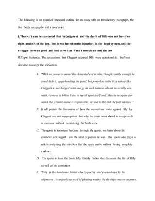 The following is an extended truncated outline for an essay with an introductory paragraph, the
five body paragraphs and a conclusion.
I.Thesis: It can be contented that the judgment and the death of Billy was not based on
right analysis of the jury, but it was based on the injustices in the legal system, and the
struggle between good and bad as well as Vera`s conscience and the law
II.Topic Sentence; The accusations that Claggart accused Billy were questionable, but Vere
decided to accept the accusation.
A. “With no power to annul the elemental evil in him, though readily enough he
could hide it; apprehending the good, but powerless to be it; a nature like
Claggart’s, surcharged with energy as such natures almost invariably are,
what recourse is left to it but to recoil upon itself and, like the scorpion for
which the Creator alone is responsible, act out to the end the part allotted “
B. It will pertain the discussion of how the accusations made against Billy by
Claggart are not inappropriate, but why the court went ahead to accept such
accusations without considering the both sides.
C. The quote is important because through the quote, we learn about the
character of Claggart and the kind of person he was. This quote also plays a
role in analyzing the mistakes that the quote made without having complete
evidence.
D. The quote is from the book Billy Buddy Sailor that discusses the life of Billy
as well as his conviction
E. “Billy is the handsome Sailor who respected and even adored by his
shipmates , is unjustly accused of plotting mutiny by the ships master at arms,
 
