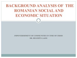 BACKGROUND ANALYSIS OF THE
   ROMANIAN SOCIAL AND
   ECONOMIC SITUATION



   IMPOVERISHMENT OF COMMUNITIES IN TIME OF CRISIS
                DR. HEGEDŰS LAJOS
 