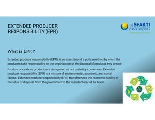 EXTENDED PRODUCER
RESPONSIBILITY (EPR)
Extended producer responsibility (EPR), is an exercise and a policy method by which the
producers take responsibility for the organization of the disposal of products they create
Produce once those products are designated as not useful by consumers. Extended
producer responsibility (EPR) is a mixture of environmental, economic, and social
factors. Extended producer responsibility (EPR) transferences the economic liability of
the value of disposal from the government to the manufacturer of the trade.
What is EPR ?
 