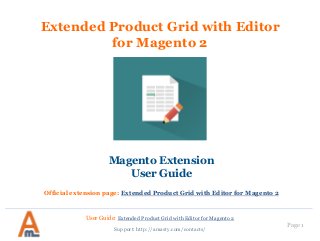 User Guide: Extended Product Grid with Editor for Magento 2
Page 1
Extended Product Grid with Editor
for Magento 2
Magento Extension
User Guide
Official extension page: Extended Product Grid with Editor for Magento 2
Support: http://amasty.com/contacts/
 