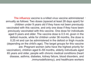 •
The influenza vaccine is a killed virus vaccine administered
annually as follows: Two doses (spaced at least 28 days apart) for
children under 9 years old if they have not been previously
vaccinated with this vaccine, and only one dose if they have been
previously vaccinated with this vaccine. One dose for individuals
aged 9 years and older. The vaccine dose is 0.5 ml, given in the
deltoid muscle, while for children under 36 months, the dose is
0.25 ml and can be administered in the deltoid or thigh muscle
(depending on the child's age). The target groups for this vaccine
are: Pregnant women (who have the highest priority for
vaccination), children aged 6–59 months, elderly individuals aged
65 years and older, people with chronic medical conditions (heart
disease, asthma, diabetes, kidney failure, blood disorders, and
immunodeficiency), and healthcare workers
.
 
