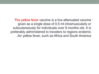 •
The yellow fever vaccine is a live attenuated vaccine
given as a single dose of 0.5 ml intramuscularly or
subcutaneously for individuals over 9 months old. It is
preferably administered to travelers to regions endemic
for yellow fever, such as Africa and South America
.
 