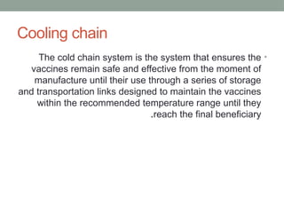 Cooling chain
•
The cold chain system is the system that ensures the
vaccines remain safe and effective from the moment of
manufacture until their use through a series of storage
and transportation links designed to maintain the vaccines
within the recommended temperature range until they
reach the final beneficiary
.
 