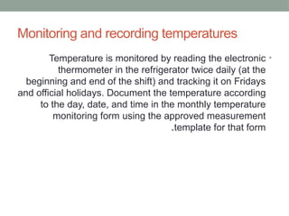 Monitoring and recording temperatures
•
Temperature is monitored by reading the electronic
thermometer in the refrigerator twice daily (at the
beginning and end of the shift) and tracking it on Fridays
and official holidays. Document the temperature according
to the day, date, and time in the monthly temperature
monitoring form using the approved measurement
template for that form
.
 