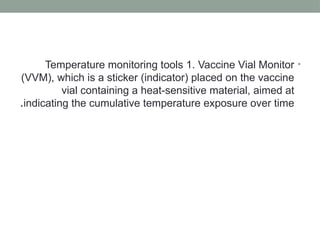 •
Temperature monitoring tools 1. Vaccine Vial Monitor
(VVM), which is a sticker (indicator) placed on the vaccine
vial containing a heat-sensitive material, aimed at
indicating the cumulative temperature exposure over time
.
 