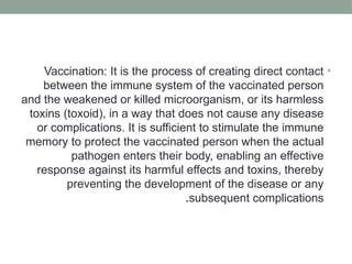 •
Vaccination: It is the process of creating direct contact
between the immune system of the vaccinated person
and the weakened or killed microorganism, or its harmless
toxins (toxoid), in a way that does not cause any disease
or complications. It is sufficient to stimulate the immune
memory to protect the vaccinated person when the actual
pathogen enters their body, enabling an effective
response against its harmful effects and toxins, thereby
preventing the development of the disease or any
subsequent complications
.
 