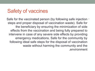 Safety of vaccines
•
Safe for the vaccinated person (by following safe injection
steps and proper disposal of vaccination waste). Safe for
the beneficiary by ensuring the minimization of side
effects from the vaccination and being fully prepared to
intervene in case of any severe side effects by providing
emergency medications. Safe for the community by
following ideal safe steps for the disposal of vaccination
waste without harming the community and the
environment
.
 