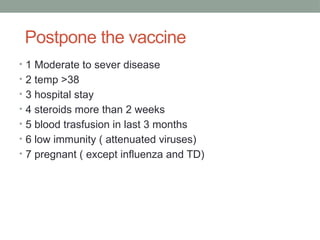 Postpone the vaccine
• 1 Moderate to sever disease
• 2 temp >38
• 3 hospital stay
• 4 steroids more than 2 weeks
• 5 blood trasfusion in last 3 months
• 6 low immunity ( attenuated viruses)
• 7 pregnant ( except influenza and TD)
 
