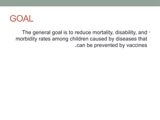 GOAL
•
The general goal is to reduce mortality, disability, and
morbidity rates among children caused by diseases that
can be prevented by vaccines
.
 