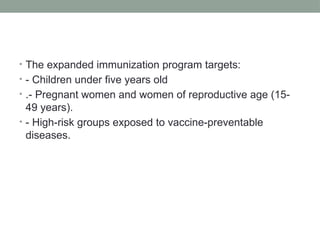 • The expanded immunization program targets:
• - Children under five years old
• .- Pregnant women and women of reproductive age (15-
49 years).
• - High-risk groups exposed to vaccine-preventable
diseases.
 