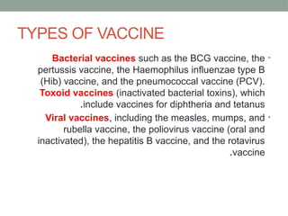 TYPES OF VACCINE
•
Bacterial vaccines such as the BCG vaccine, the
pertussis vaccine, the Haemophilus influenzae type B
(Hib) vaccine, and the pneumococcal vaccine (PCV).
Toxoid vaccines (inactivated bacterial toxins), which
include vaccines for diphtheria and tetanus
.
•
Viral vaccines, including the measles, mumps, and
rubella vaccine, the poliovirus vaccine (oral and
inactivated), the hepatitis B vaccine, and the rotavirus
vaccine
.
 