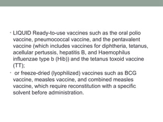 • LIQUID Ready-to-use vaccines such as the oral polio
vaccine, pneumococcal vaccine, and the pentavalent
vaccine (which includes vaccines for diphtheria, tetanus,
acellular pertussis, hepatitis B, and Haemophilus
influenzae type b (Hib)) and the tetanus toxoid vaccine
(TT);
• or freeze-dried (lyophilized) vaccines such as BCG
vaccine, measles vaccine, and combined measles
vaccine, which require reconstitution with a specific
solvent before administration.
 