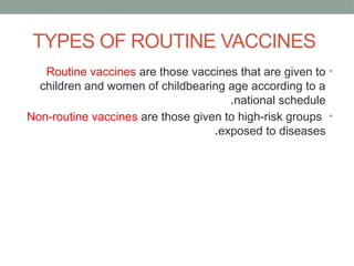 TYPES OF ROUTINE VACCINES
•
Routine vaccines are those vaccines that are given to
children and women of childbearing age according to a
national schedule
.
•
Non-routine vaccines are those given to high-risk groups
exposed to diseases
.
 
