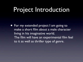 Project Introduction

• For my extended project I am going to
  make a short ﬁlm about a male character
  living in his imaginative world.
  The ﬁlm will have an experimental ﬁlm feel
  to it as well as thriller type of genre.
 