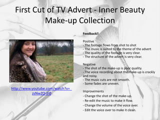 First Cut of TV Advert - Inner Beauty
           Make-up Collection
                                   Feedback﻿

                                   Positive
                                   - The footage flows from shot to shot
                                   - The music is suited to the theme of the advert
                                   - The quality of the footage is very clear.
                                   - The structure of the advert is very clear.

                                   Negative
                                   - The shot of the make-up is poor quality.
                                   - The voice recording about the make-up is crackly
                                   and noisy.
                                   - The music cuts are not smooth.
                                   - Some fades are uneven.
http://www.youtube.com/watch?v=_
                                   Improvements
           zsNwZO-jF0
                                   - Change the shot of the make-up.
                                   - Re-edit the music to make it flow.
                                   - Change the volume of the voice over.
                                   - Edit the voice over to make it clean.
 