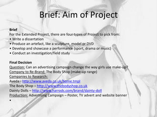 Brief: Aim of Project
Brief
For the Extended Project, there are four types of Project to pick from:
• Write a dissertation
• Produce an artefact, like a sculpture, model or DVD
• Develop and showcase a performance (sport, drama or music)
• Conduct an investigation/field study

Final Decision
Question: Can an advertising campaign change the way girls use make-up?
Company to Re-Brand: The Body Shop (make-up range)
Companies to Research:
Aveda - http://www.aveda.co.uk/home.tmpl
The Body Shop – http://www.thebodyshop.co.uk
Dainty Dolls – http://www.harrods.com/brand/dainty-doll
Production: Advertising Campaign – Poster, TV advert and website banner
•
 