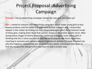 Project Proposal :Advertising
                     Campaign
Question: Can an advertising campaign change the way girls use make-up?

Plan: I stared to research into advertising campaigns which target young girls to buy
beauty products and the belief that girls need to look a certain way. I researched
deeper in the matter by finding out how these campaigns effect the emotional minds
of these girls, making them think that women shown in the media are the norm. After
seeing these images of skinny ‘beautiful’ celebrities it triggers some young girls in
thinking that this is what you should look like to be popular like these celebrities,
resorting to anorexia and extreme beauty requiems to achieve this look. I looked into
why this happens, researching into documentaries, books, article and interviews to
find the answers for why girls feel they have to look a certain way.
 