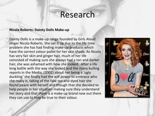 Research
Nicola Roberts: Dainty Dolls Make-up

Dainty Dolls is a make-up range founded by Girls Aloud
singer Nicola Roberts. She set it up due to the life time
problem she has had finding make-up products which
have the correct colour pallet for her skin shade. As Nicola
has very fair skin and ginger hair, much of her life
consisted of making sure she always had a tan and darker
hair, she was ashamed with how she looked. After a life
long battle with the way she looked and the many bulling
reports in the Media, (2002) about her being a ‘ugly
duckling’ she finally had the will power to embrace who
she really is, taking of the fake tan and dyed hair she
found peace with herself and though that she decided to
help people in her situation making sure they understand
her story and that there is a make-up brand now out there
they can use to help be true to their colour.
 