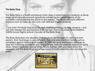 The Body Shop

The Body Shop is a health and beauty chain shop; it advertises their products as being
made up of naturally sourced ingredients enhancing the natural beauty of the
customers and protecting the planet in the process. The stores sell many different
products such as make-up, skin care, hair care and shower products.

“I just want The Body Shop to be the best, most breathlessly exciting company – and
one that changes the way business is carried out. That is my vision.”Anita Roddick,
(2009) Human Rights Activist, Founder of The Body Shop.

The Body Shop does not advertise their products not through TV, radio and even
posters, their techniques is very different, they only advertise their beliefs such as
campaigns against trafficking in women. In 2009 the store launched a campaign to
Stop Sex Trafficking of Children and Young People, with the celebrity support of Jamie
Oliver, Robert Pattinson, Sienna Miller, Nicole Kidman, MPs and many more the
campaign and The Body Shop got a huge boost of media attention also including the
public.
 