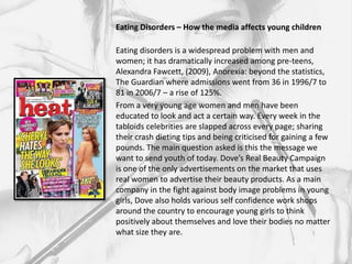 Eating Disorders – How the media affects young children

Eating disorders is a widespread problem with men and
women; it has dramatically increased among pre-teens,
Alexandra Fawcett, (2009), Anorexia: beyond the statistics,
The Guardian where admissions went from 36 in 1996/7 to
81 in 2006/7 – a rise of 125%.
From a very young age women and men have been
educated to look and act a certain way. Every week in the
tabloids celebrities are slapped across every page; sharing
their crash dieting tips and being criticised for gaining a few
pounds. The main question asked is this the message we
want to send youth of today. Dove’s Real Beauty Campaign
is one of the only advertisements on the market that uses
real women to advertise their beauty products. As a main
company in the fight against body image problems in young
girls, Dove also holds various self confidence work shops
around the country to encourage young girls to think
positively about themselves and love their bodies no matter
what size they are.
 