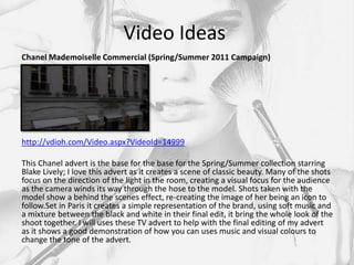 Video Ideas
Chanel Mademoiselle Commercial (Spring/Summer 2011 Campaign)




http://vdioh.com/Video.aspx?VideoId=14999

This Chanel advert is the base for the base for the Spring/Summer collection starring
Blake Lively; I love this advert as it creates a scene of classic beauty. Many of the shots
focus on the direction of the light in the room, creating a visual focus for the audience
as the camera winds its way through the hose to the model. Shots taken with the
model show a behind the scenes effect, re-creating the image of her being an icon to
follow.Set in Paris it creates a simple representation of the brand, using soft music and
a mixture between the black and white in their final edit, it bring the whole look of the
shoot together. I will uses these TV advert to help with the final editing of my advert
as it shows a good demonstration of how you can uses music and visual colours to
change the tone of the advert.
 