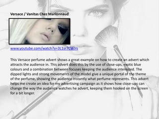 Versace / Vanitas Chez Marionnaud




www.youtube.com/watch?v=3L1sr7CWJrs

This Versace perfume advert shows a great example on how to create an advert which
attracts the audience in. This advert does this by the use of close-ups, exotic blue
colours and a combination between focuses keeping the audience interested. The
dipped lights and strong movements of the model give a unique portal of the theme
of the perfume, showing the audience instantly what perfume represents. This advert
helps me create an idea for my advertising campaign as it shows how close-ups can
change the way the audience watches he advert, keeping them hooked on the screen
for a bit longer.
 