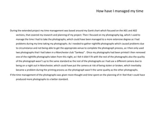 How have I managed my timeDuring the extended project my time management was based around my Gantt chart which focused on the A01 and A02 sections, that covered my research and planning of my project. Then I focused on my photography log, which I used to manage the time I had to take the photographs, which could have been managed to a more extensive degree as I had problems during my time taking my photographs. As I needed to gather nightlife photographs which caused problems due to circumstance and not being able to get the appropriate venue to complete the photograph process, as I then only used two photographs that I had taken in a Manchester club “Sankeys” . Once my photographs had been printed I then removed one of the nightlife photographs taken from this night, as I felt it didn’t fit with the rest of the photographs also the quality of the photograph wasn’t up to the same standard as the rest of the photographs as I had use a different camera due to being on a night out in Manchester, which could have put the camera at risk of being stolen or broken, which inevitably became a problem during the printing process as the photograph wasn’t the same quality as the other photographs. If the time management of the photographs was given more thought and time spent on the planning of it I feel that I could have produced more photographs to a better standard. 