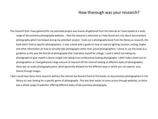 How thorough was your research?The research that I have gathered for my extended project was mainly all gathered from the internet as I have looked at a wide range of documentary photography websites.  I feel the research is extensive as I have found out a lot about documentary photography which has helped during my extended  project. I took out a photography book from the library as research, the book didn’t look at specific photographers , it was a book with a guide on how to capture lighting, location, setting, angles and other information on how to actually take photographs rather than actual photographers. I chose to use this book as a guideline as this was the first bit of photography that I had done myself for college, I used it whilst out taking my photographs to give myself a clearer insight into taking more professional looking photographs. I didn’t take a book out on photographers as I had gathered a large amount of research off the internet looking at different styles of photographer, there was an audio photography piece, which generally showed me the different ways in which you can express  your theme through images. I feel I could have done more research without the internet but found it hard to find books on documentary photographers in the library as I was looking for a specific genre of photography.  This was then easier to come across through websites, as there was a whole range of websites' offering different styles of documentary photography. 