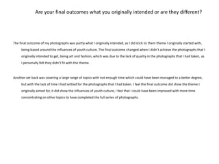 Are your final outcomes what you originally intended or are they different?The final outcome of my photographs was partly what I originally intended, as I did stick to them theme I originally started with, being based around the influences of youth culture. The final outcome changed when I didn’t achieve the photographs that I originally intended to get, being art and fashion, which was due to the lack of quality in the photographs that I had taken, as I personally felt they didn’t fit with the theme. Another set back was covering a large range of topics with not enough time which could have been managed to a better degree, but with the lack of time I had settled for the photographs that I had taken. I feel the final outcome did show the theme I originally aimed for, it did show the influences of youth culture, I feel that I could have been improved with more time concentrating on other topics to have completed the full series of photographs. 