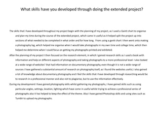What skills have you developed through doing the extended project?The skills that I have developed throughout my project begin with the planning of my project, as I used a Gantt chart to organise and plan my time during the course of the extended project, which came in useful as it helped split the project up into sections of what needed to be completed in what order and for how long. From using a gantt chart I then went onto making a photography log, which helped me organise when I would take photographs in my own time and college time, which then helped me determine when I could focus on getting my photographs printed and exhibited. After the planning of my project I then focused on the research element, in which I gained research skills as I used a book with information and help on different aspects of photography and taking photographs to a more professional level. I also looked at a wide range of websites’ that had information on documentary photography, even though it is not a wide range of sources I have gathered a substantial amount of research on photography itself, as I found the websites useful, I also gained a lot of knowledge about documentary photography and I feel the skills that I have developed through researching would be to research in a professional manner and also not to plagiarise, but to use the information effectively. During my development I have gained photography skills whilst gathering my photographs, I have gained skills such as using particular angles, settings, location, lighting which have come in useful whilst trying to achieve a professional series of photographs also it has helped to keep the effect of the theme. Also I have gained Photoshop skills and using sites such as Tumblr to upload my photographs. 