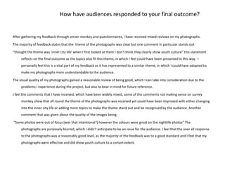 How have audiences responded to your final outcome?After gathering my feedback through server monkey and questionnaires, I have received mixed reviews on my photographs.The majority of feedback states that the  theme of the photographs was clear but one comment in particular stands out “thought the theme was 'inner city life' when I first looked at them I don't think they clearly show youth culture” this statement  reflects on the final outcome as the topics also fit this theme, in which I feel could have been presented in this way.  I personally feel this is a vital part of my feedback as it has represented to a similar theme, in which I could have adopted to make my photographs more understandable to the audience. The visual quality of my photographs gained a reasonable review of being good, which I can take into consideration due to the problems I experience during the project, but also to bear in mind for future reference. I feel the comments that I have received, which have been widely mixed, some of the comments not making sense on survey monkey show that all round the theme of the photographs was received yet could have been improved with either changing into the inner city life or adding more topics to make the theme stand out and be recognised by the audience. Another comment that was given about the quality of the images being, “Some photos were out of focus (was that intentional?) however the colours were great on the nightlife photos” The photographs are purposely blurred, which I didn’t anticipate to be an issue for the audience. I feel that the over all response to the photographs was a reasonably good level, as the majority of the feedback was to a good standard and I feel that my photographs were effective and did show youth culture to a certain extent. 