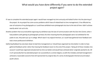 What would you have done differently if you were to do the extended project again?If I was to complete the extended project again I would have managed my time seriously and looked further into the planning of the project. As my project has come across problems which have all related back to time management, it has effected my over all outcome of my photographs as I could have exhibited more photographs but due to the lack of time I didn’t achieve exactly what I set out to do. Another problem that occurred whilst organising my exhibition was the lack of communication with the Zion Arts Centre, when I had problems with getting my photographs printed, this then meaning that the photographs were not exhibited for the public to see, they were put up in college. Which wasn’t my original intention, as I could have gathered more feedback and had a more professional exhibition. Gathering feedback has also been down to bad time management as I should have organised my time better in order to have gathered feedback earlier rather than leaving the feedback nearer to the end of the project. Taking all of these mistakes into account I could have organised and planned my time out better and would have achieved what I originally wanted to do. All in all I personally feel my extended project ran successfully to a certain degree, as with the mistakes and bad management I achieved a reasonable outcome that still represented my original idea of a series of photographs themed around today’s youth culture. 