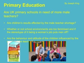 Primary Education
Are UK primary schools in need of more male
teachers?
• Are children’s results effected by the male teacher shortage?
• Whether or not school environments are too feminised and if
the stereotype of it being a woman’s job puts men off?
• Are the behaviour and attitude of the children influenced by the
gender of the teacher?
By Joseph King
 
