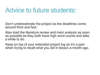Advice to future students:
Don’t underestimate the project as the deadlines come
around thick and fast.
Also start the literature review and main analysis as soon
as possible as they both have high word counts and take
a while to do.
Keep on top of your extended project log as it’s a pain
when trying to recall what you did in lesson a month ago.
 