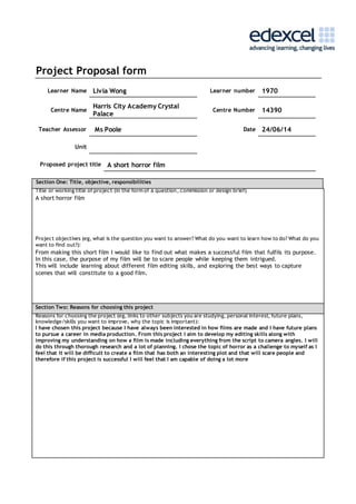 Project Proposal form 
Learner Name Livia Wong Learner number 1970 
Centre Name 
Harris City Academy Crystal 
Palace 
Centre Number 14390 
Teacher Assessor Ms Poole Date 24/06/14 
Unit 
Proposed project title A short horror film 
Section One: Title, objective, responsibilities 
Title or working title of project (in the form of a question, commission or design brief) 
A short horror film 
Project objectives (eg, what is the question you want to answer? What do you want to learn how to do? What do you 
want to find out?): 
From making this short film I would like to find out what makes a successful film that fulfils its purpose. 
In this case, the purpose of my film will be to scare people while keeping them intrigued. 
This will include learning about different film editing skills, and exploring the best ways to capture 
scenes that will constitute to a good film. 
Section Two: Reasons for choosing this project 
Reasons for choosing the project (eg, links to other subjects you are studying, personal interest, future plans, 
knowledge/skills you want to improve, why the topic is important): 
I have chosen this project because I have always been interested in how films are made and I have future plans 
to pursue a career in media production. From this project I aim to develop my editing skills along with 
improving my understanding on how a film is made including everything from the script to camera angles. I will 
do this through thorough research and a lot of planning. I chose the topic of horror as a challenge to myself as I 
feel that it will be difficult to create a film that has both an interesting plot and that will scare people and 
therefore if this project is successful I will feel that I am capable of doing a lot more 
 